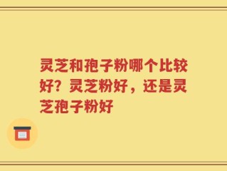 灵芝和孢子粉哪个比较好？灵芝粉好，还是灵芝孢子粉好