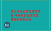 多少岁适合喝灵芝孢子粉 不同年龄段饮用灵芝孢子粉的讲究