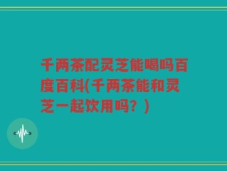 千两茶配灵芝能喝吗百度百科(千两茶能和灵芝一起饮用吗？)