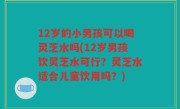 12岁的小男孩可以喝灵芝水吗(12岁男孩饮灵芝水可行？灵芝水适合儿童饮用吗？)