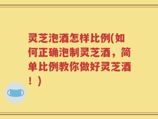 灵芝泡酒怎样比例(如何正确泡制灵芝酒，简单比例教你做好灵芝酒！)