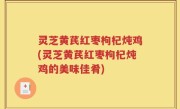 灵芝黄芪红枣枸杞炖鸡(灵芝黄芪红枣枸杞炖鸡的美味佳肴)