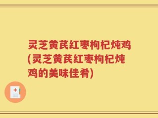 灵芝黄芪红枣枸杞炖鸡(灵芝黄芪红枣枸杞炖鸡的美味佳肴)