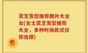 灵芝发型推荐图片大全女(女士灵芝发型推荐大全，多种时尚款式任你选择)