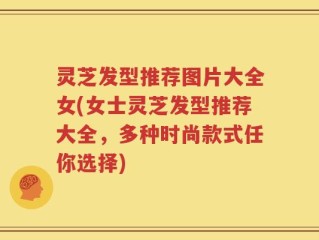 灵芝发型推荐图片大全女(女士灵芝发型推荐大全，多种时尚款式任你选择)