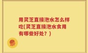用灵芝直接泡水怎么样吃(灵芝直接泡水食用有哪些好处？)