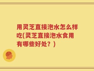 用灵芝直接泡水怎么样吃(灵芝直接泡水食用有哪些好处？)