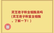 灵芝孢子粉含烟酸高吗(灵芝孢子粉富含烟酸，了解一下！)
