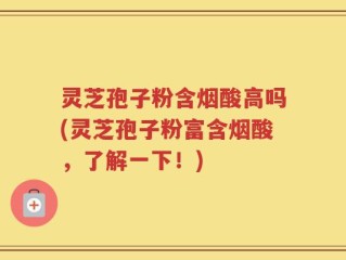 灵芝孢子粉含烟酸高吗(灵芝孢子粉富含烟酸，了解一下！)