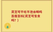 灵芝可干吃不泡水喝吗百度百科(灵芝可生食吗？)