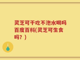 灵芝可干吃不泡水喝吗百度百科(灵芝可生食吗？)