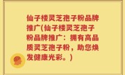 仙子楼灵芝孢子粉品牌推广(仙子楼灵芝孢子粉品牌推广:拥有高品质灵芝孢子粉,助您焕发健康光彩。)