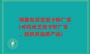 哪里有灵芝孢子粉厂家(寻找灵芝孢子粉厂家，提供高品质产品)