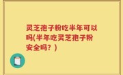 灵芝孢子粉吃半年可以吗(半年吃灵芝孢子粉安全吗？)