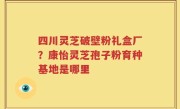 四川灵芝破壁粉礼盒厂？康怡灵芝孢子粉育种基地是哪里