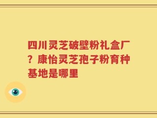 四川灵芝破壁粉礼盒厂？康怡灵芝孢子粉育种基地是哪里