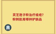 灵芝孢子粉治疗痤疮？粉刺肌用哪种护肤品