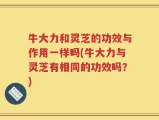 牛大力和灵芝的功效与作用一样吗(牛大力与灵芝有相同的功效吗？)