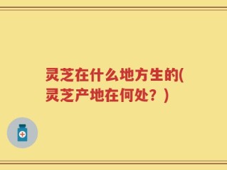 灵芝在什么地方生的(灵芝产地在何处？)
