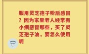服用灵芝孢子粉后感冒？因为家里老人经常有小病感冒那些，买了灵芝孢子油，要怎么使用呢