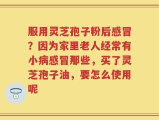 服用灵芝孢子粉后感冒？因为家里老人经常有小病感冒那些，买了灵芝孢子油，要怎么使用呢