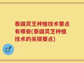 泰国灵芝种植技术要点有哪些(泰国灵芝种植技术的关键要点)