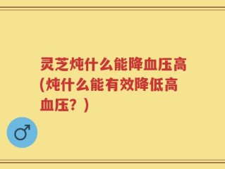 灵芝炖什么能降血压高(炖什么能有效降低高血压？)