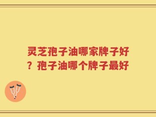 灵芝孢子油哪家牌子好？孢子油哪个牌子最好