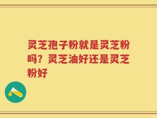 灵芝孢子粉就是灵芝粉吗？灵芝油好还是灵芝粉好