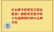 什么牌子的灵芝三萜含量高？破壁灵芝孢子粉十大品牌排行榜什么牌子好