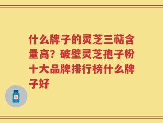 什么牌子的灵芝三萜含量高？破壁灵芝孢子粉十大品牌排行榜什么牌子好