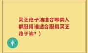 灵芝孢子油适合哪类人群服用谁适合服用灵芝孢子油？)