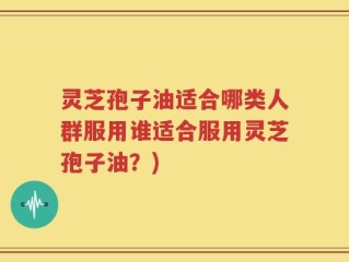 灵芝孢子油适合哪类人群服用谁适合服用灵芝孢子油？)