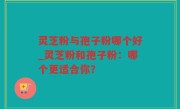 灵芝粉与孢子粉哪个好_灵芝粉和孢子粉：哪个更适合你？