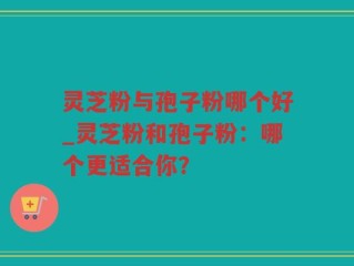 灵芝粉与孢子粉哪个好_灵芝粉和孢子粉：哪个更适合你？