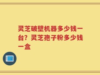 灵芝破壁机器多少钱一台？灵芝孢子粉多少钱一盒