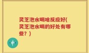灵芝泡水喝啥反应好(灵芝泡水喝的好处有哪些？)