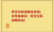 灵芝石斛龙眼肉煲汤(长寿美颜汤：灵芝石斛龙眼肉汤)