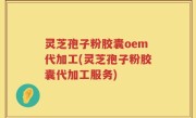 灵芝孢子粉胶囊oem代加工(灵芝孢子粉胶囊代加工服务)