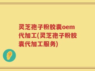 灵芝孢子粉胶囊oem代加工(灵芝孢子粉胶囊代加工服务)
