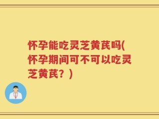 怀孕能吃灵芝黄芪吗(怀孕期间可不可以吃灵芝黄芪？)