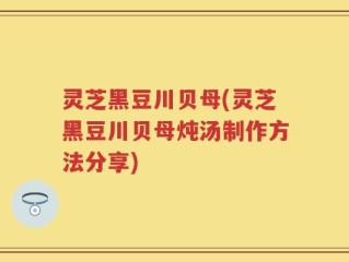 灵芝黑豆川贝母(灵芝黑豆川贝母炖汤制作方法分享)