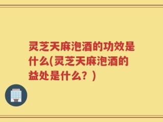 灵芝天麻泡酒的功效是什么(灵芝天麻泡酒的益处是什么？)