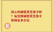 放心的破壁灵芝孢子粉？仙芝牌破壁灵芝孢子粉排名多少位
