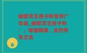 破壁灵芝孢子粉宣传广告语_破壁灵芝孢子粉：，增强健康，自然养生之选