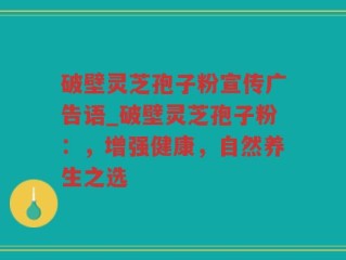 破壁灵芝孢子粉宣传广告语_破壁灵芝孢子粉：，增强健康，自然养生之选