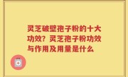灵芝破壁孢子粉的十大功效？灵芝孢子粉功效与作用及用量是什么