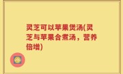 灵芝可以苹果煲汤(灵芝与苹果合煮汤，营养倍增)
