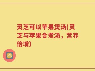 灵芝可以苹果煲汤(灵芝与苹果合煮汤，营养倍增)