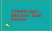 灵芝孢子粉礼盒组合_精选礼盒组合：高品质灵芝孢子粉